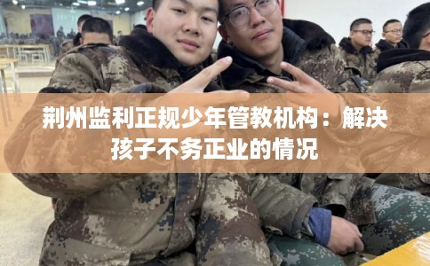 荆州监利正规少年管教机构：解决孩子不务正业的情况