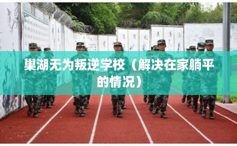 巢湖无为叛逆学校（解决在家躺平的情况）