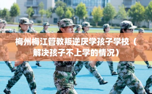 梅州梅江管教叛逆厌学孩子学校（解决孩子不上学的情况）