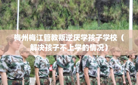 梅州梅江管教叛逆厌学孩子学校（解决孩子不上学的情况）