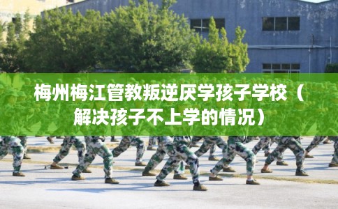 梅州梅江管教叛逆厌学孩子学校（解决孩子不上学的情况）