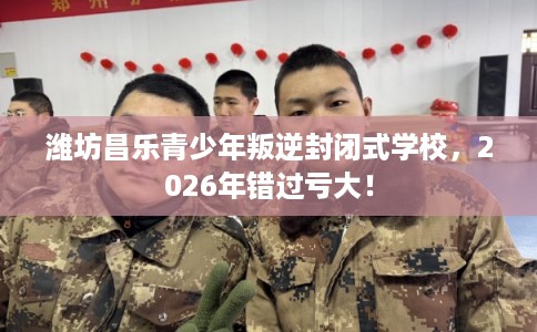 潍坊昌乐青少年叛逆封闭式学校，2026年错过亏大！