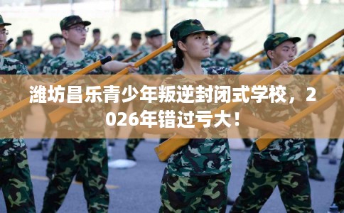 潍坊昌乐青少年叛逆封闭式学校，2026年错过亏大！