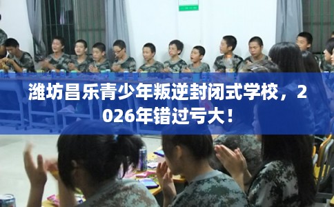 潍坊昌乐青少年叛逆封闭式学校，2026年错过亏大！