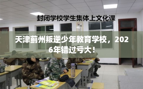 天津蓟州叛逆少年教育学校，2026年错过亏大！
