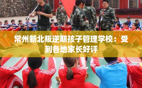 常州新北叛逆期孩子管理学校：受到各地家长好评