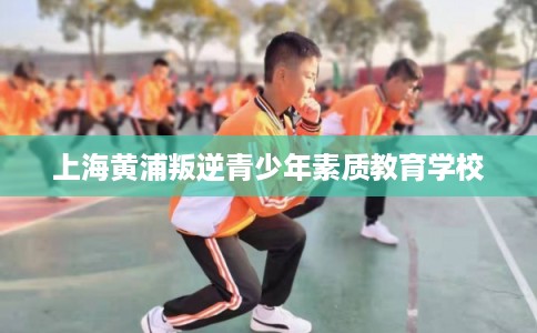 上海黄浦叛逆青少年素质教育学校