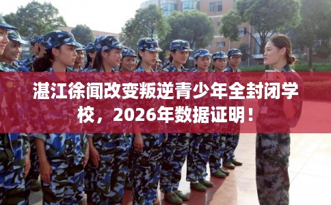 湛江徐闻改变叛逆青少年全封闭学校，2026年数据证明！