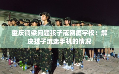 重庆铜梁问题孩子戒网瘾学校：解决孩子沉迷手机的情况