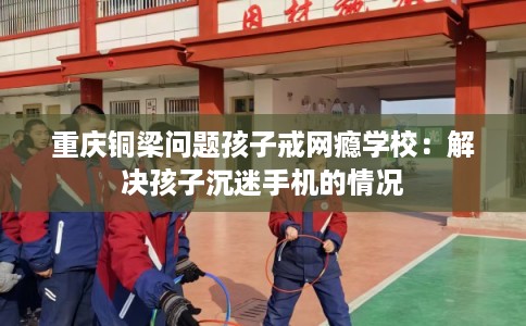 重庆铜梁问题孩子戒网瘾学校：解决孩子沉迷手机的情况