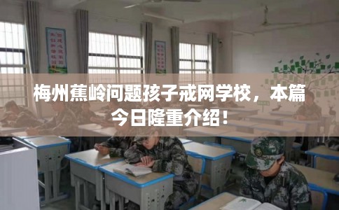 梅州蕉岭问题孩子戒网学校，本篇今日隆重介绍！