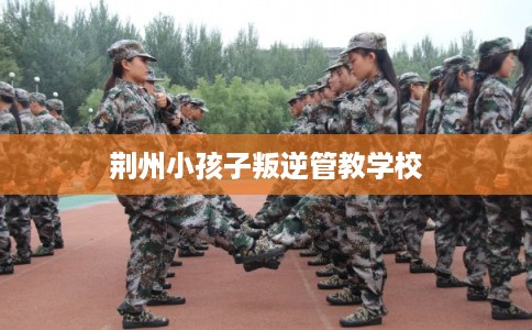 荆州小孩子叛逆管教学校