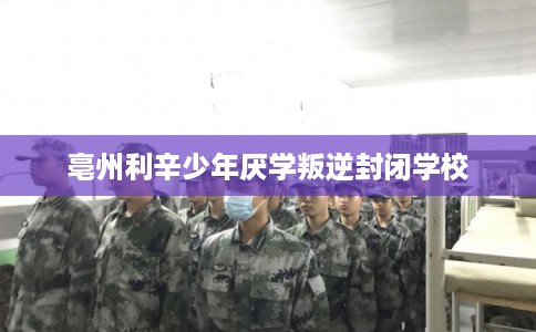 亳州利辛少年厌学叛逆封闭学校