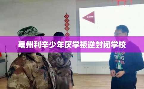 亳州利辛少年厌学叛逆封闭学校