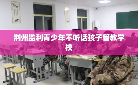 荆州监利青少年不听话孩子管教学校