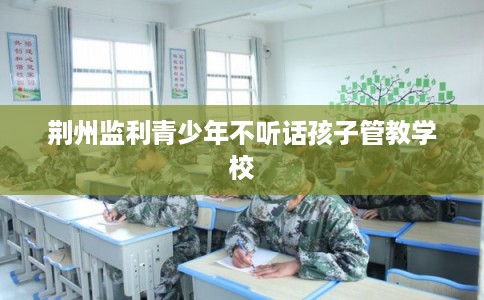 荆州监利青少年不听话孩子管教学校