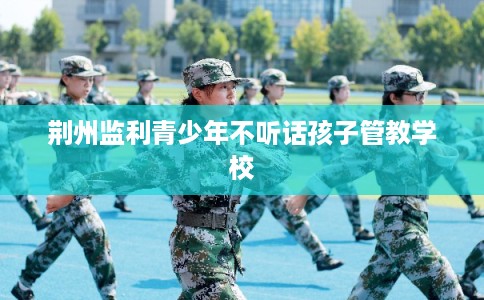 荆州监利青少年不听话孩子管教学校