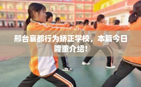 邢台襄都行为矫正学校，本篇今日隆重介绍！