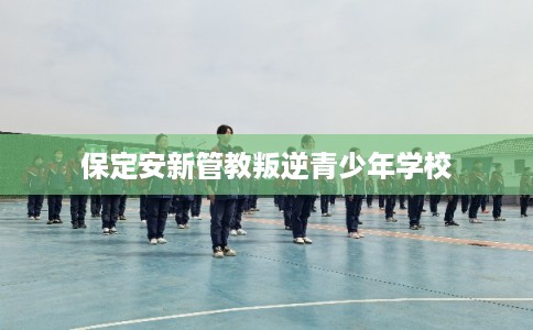 保定安新管教叛逆青少年学校 保定安新管教叛逆青少年学校
