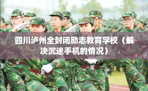 四川泸州全封闭励志教育学校（解决沉迷手机的情况）