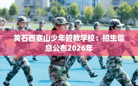 黄石西塞山少年管教学校:招生信息公布2026年 黄石西塞山少年管教学校:招生信息公布2026年