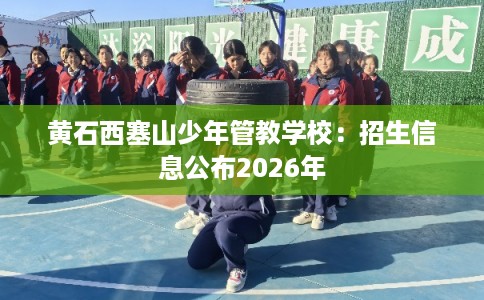 黄石西塞山少年管教学校:招生信息公布2026年 黄石西塞山少年管教学校:招生信息公布2026年