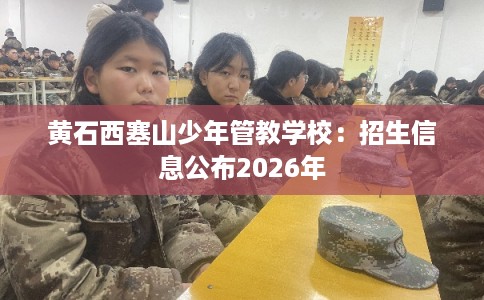 黄石西塞山少年管教学校：招生信息公布2026年