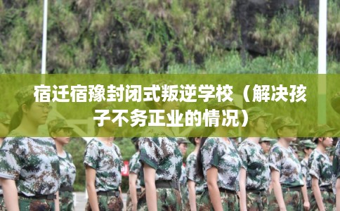 宿迁宿豫封闭式叛逆学校（解决孩子不务正业的情况）