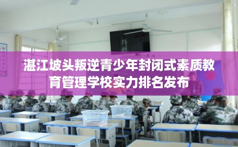 湛江坡头叛逆青少年封闭式素质教育管理学校实力排名发布