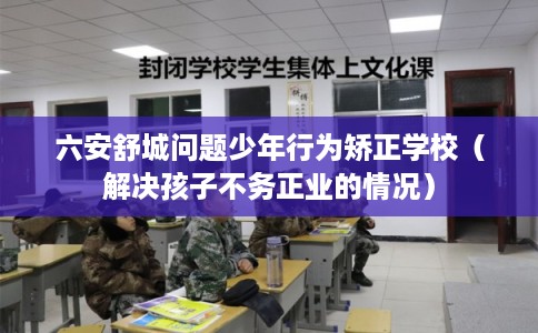 六安舒城问题少年行为矫正学校（解决孩子不务正业的情况）