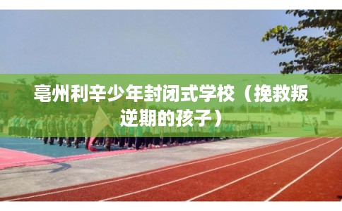 亳州利辛少年封闭式学校(挽救叛逆期的孩子) 亳州利辛少年封闭式学校(挽救叛逆期的孩子)