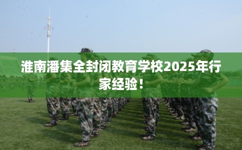 淮南潘集全封闭教育学校2025年行家经验！