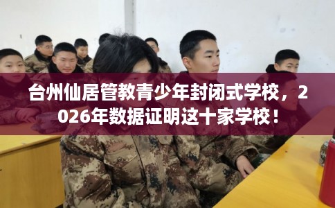 台州仙居管教青少年封闭式学校，2026年数据证明这十家学校！