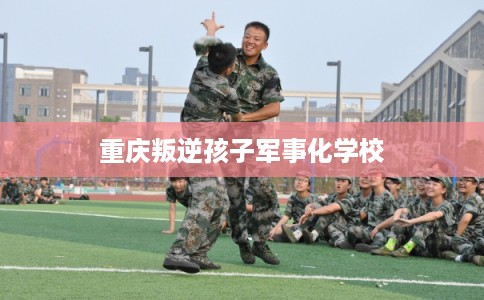 重庆叛逆孩子军事化学校