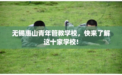 无锡惠山青年管教学校,快来了解这十家学校! 无锡惠山青年管教学校,快来了解这十家学校!