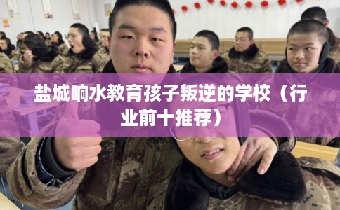 盐城响水教育孩子叛逆的学校（行业前十推荐）