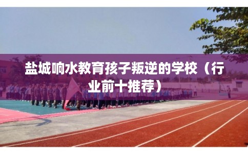 盐城响水教育孩子叛逆的学校（行业前十推荐）