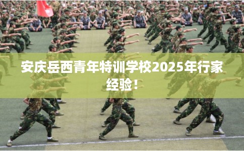 安庆岳西青年特训学校2025年行家经验! 安庆岳西青年特训学校2025年行家经验!