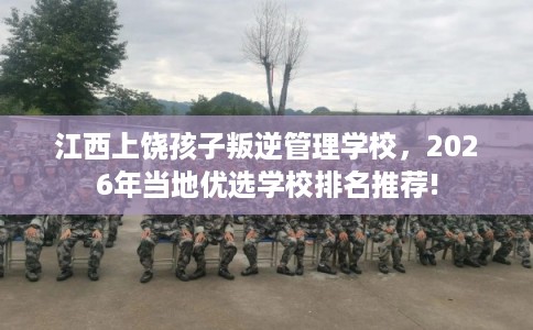 江西上饶孩子叛逆管理学校，2026年当地优选学校排名推荐!