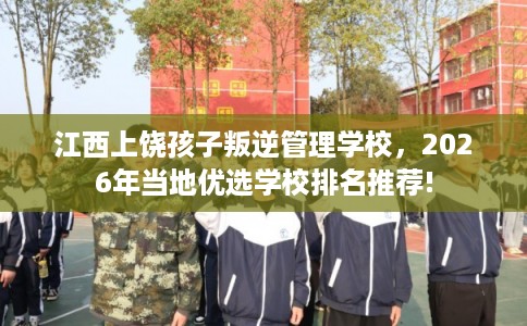 江西上饶孩子叛逆管理学校，2026年当地优选学校排名推荐!