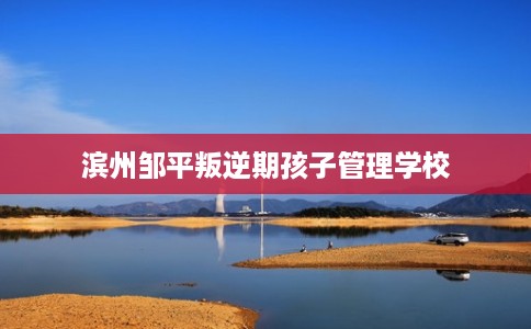 滨州邹平叛逆期孩子管理学校