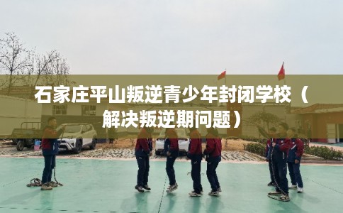 石家庄平山叛逆青少年封闭学校（解决叛逆期问题）