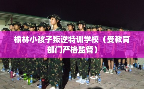 榆林小孩子叛逆特训学校（受教育部门严格监管）
