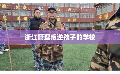 浙江管理叛逆孩子的学校