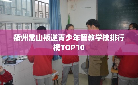 衢州常山叛逆青少年管教学校排行榜TOP10