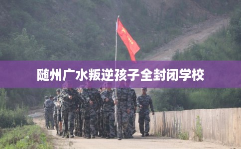 随州广水叛逆孩子全封闭学校 随州广水叛逆孩子全封闭学校