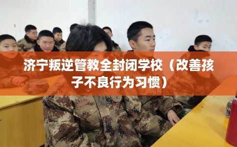济宁叛逆管教全封闭学校(改善孩子不良行为习惯) 济宁叛逆管教全封闭学校(改善孩子不良行为习惯)