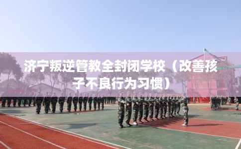 济宁叛逆管教全封闭学校(改善孩子不良行为习惯) 济宁叛逆管教全封闭学校(改善孩子不良行为习惯)