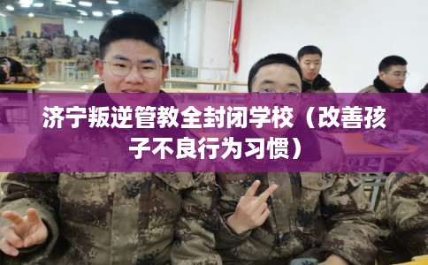 济宁叛逆管教全封闭学校(改善孩子不良行为习惯) 济宁叛逆管教全封闭学校(改善孩子不良行为习惯)