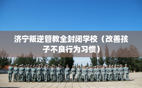 济宁叛逆管教全封闭学校（改善孩子不良行为习惯）